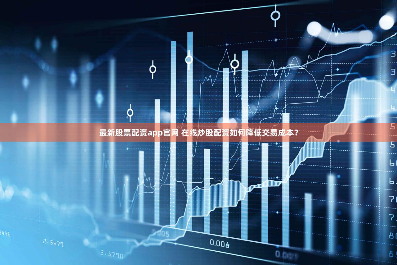 最新股票配资app官网 在线炒股配资如何降低交易成本？
