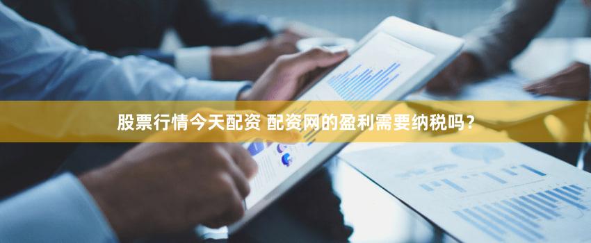 股票行情今天配资 配资网的盈利需要纳税吗？