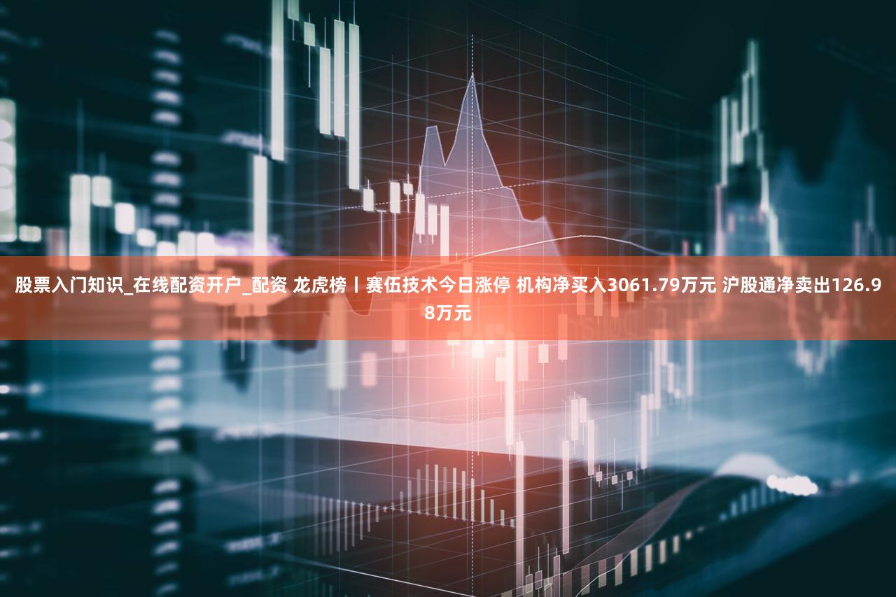 股票入门知识_在线配资开户_配资 龙虎榜丨赛伍技术今日涨停 机构净买入3061.79万元 沪股通净卖出126.98万元