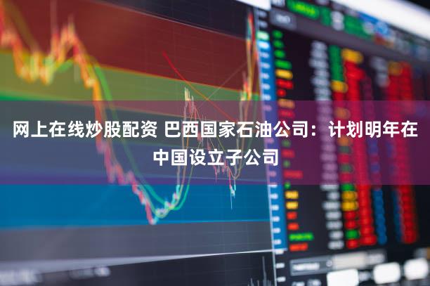 网上在线炒股配资 巴西国家石油公司：计划明年在中国设立子公司
