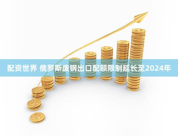 配资世界 俄罗斯废钢出口配额限制延长至2024年