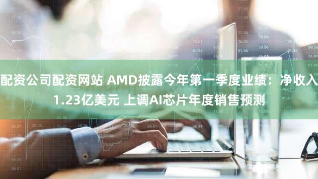 配资公司配资网站 AMD披露今年第一季度业绩：净收入1.23亿美元 上调AI芯片年度销售预测