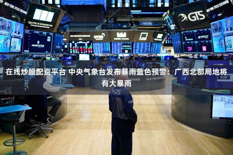 在线炒股配资平台 中央气象台发布暴雨蓝色预警：广西北部局地将有大暴雨