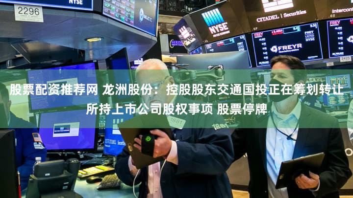 股票配资推荐网 龙洲股份：控股股东交通国投正在筹划转让所持上市公司股权事项 股票停牌