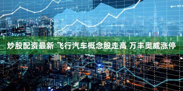 炒股配资最新 飞行汽车概念股走高 万丰奥威涨停