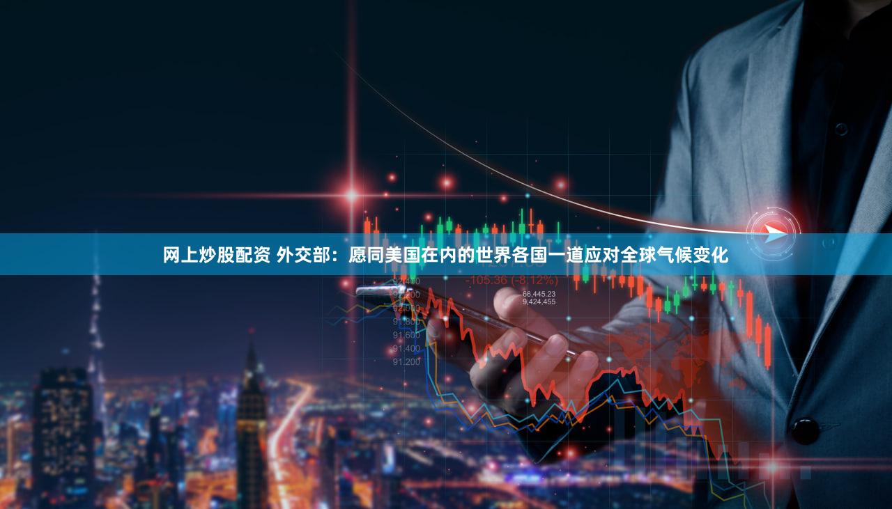 网上炒股配资 外交部：愿同美国在内的世界各国一道应对全球气候变化