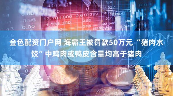 金色配资门户网 海霸王被罚款50万元 “猪肉水饺”中鸡肉或鸭皮含量均高于猪肉