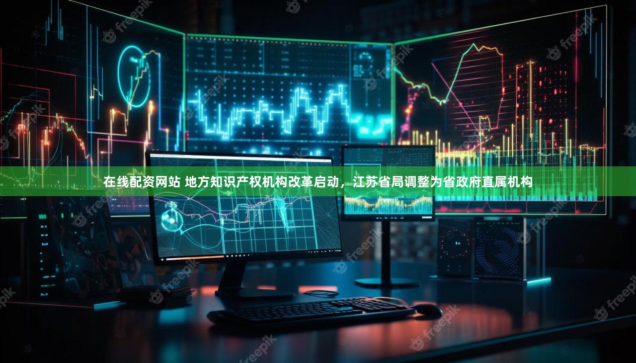 在线配资网站 地方知识产权机构改革启动，江苏省局调整为省政府直属机构