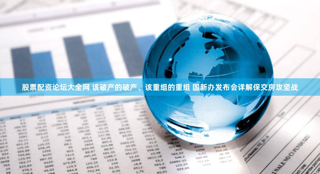 股票配资论坛大全网 该破产的破产、该重组的重组 国新办发布会详解保交房攻坚战
