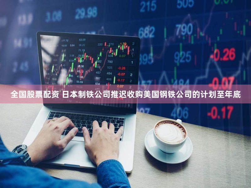 全国股票配资 日本制铁公司推迟收购美国钢铁公司的计划至年底