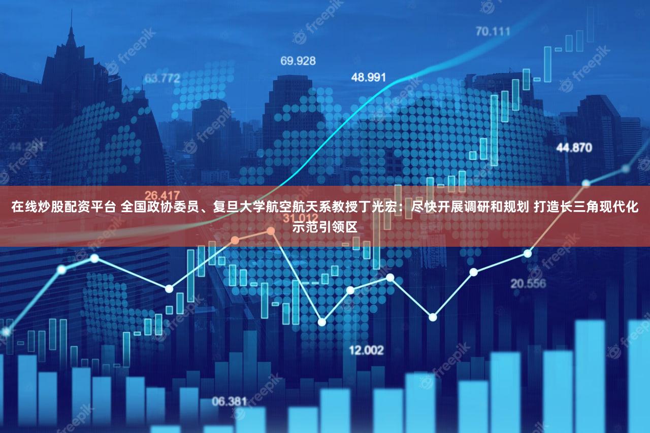 在线炒股配资平台 全国政协委员、复旦大学航空航天系教授丁光宏：尽快开展调研和规划 打造长三角现代化示范引领区