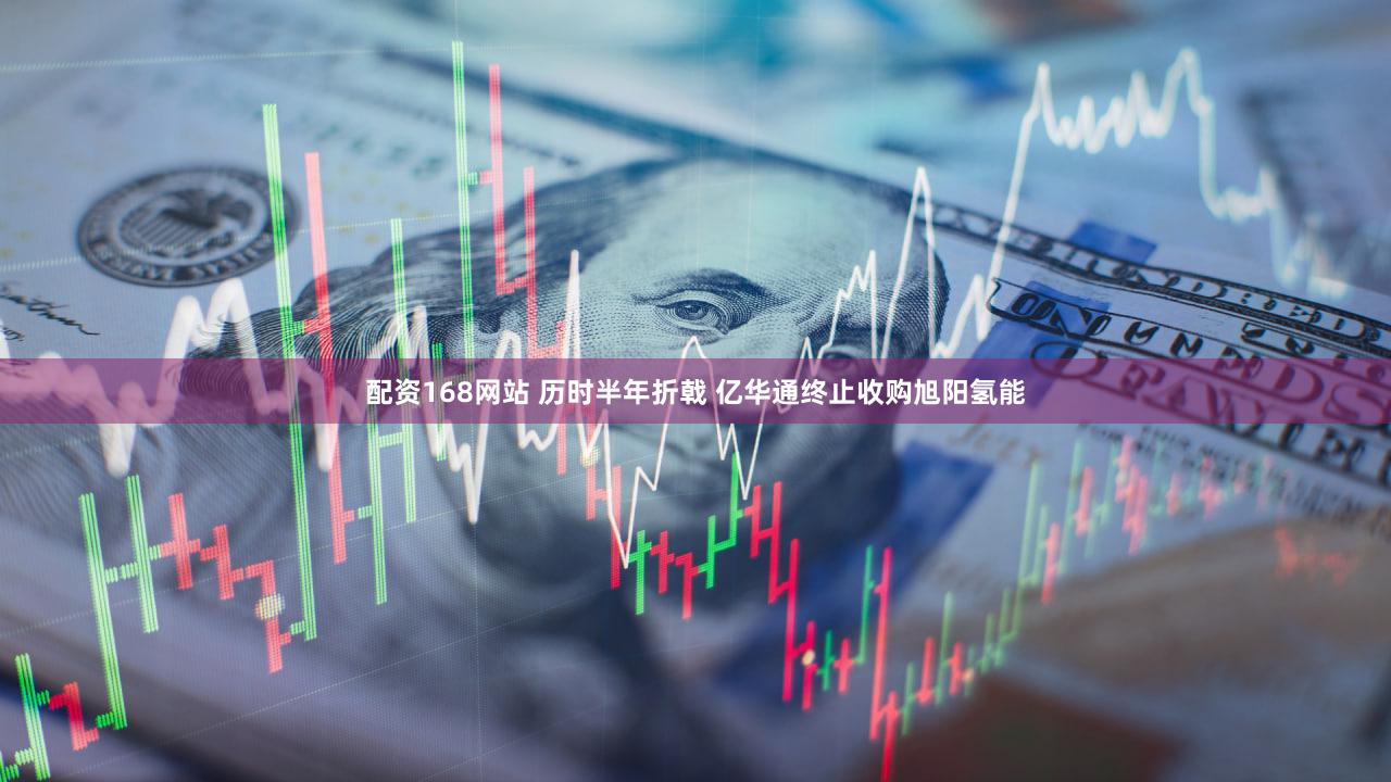 配资168网站 历时半年折戟 亿华通终止收购旭阳氢能
