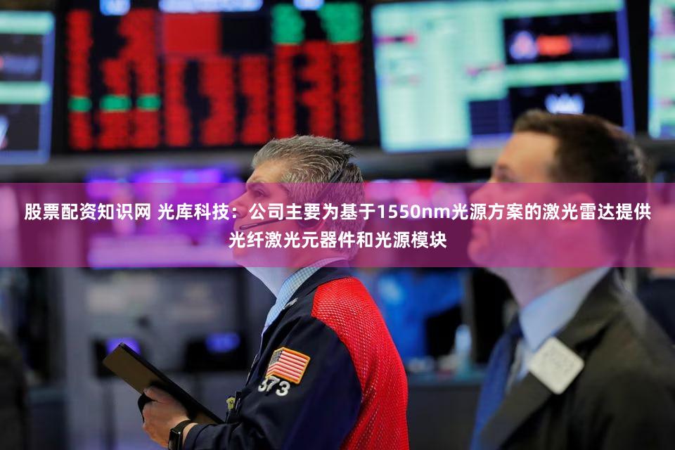 股票配资知识网 光库科技：公司主要为基于1550nm光源方案的激光雷达提供光纤激光元器件和光源模块
