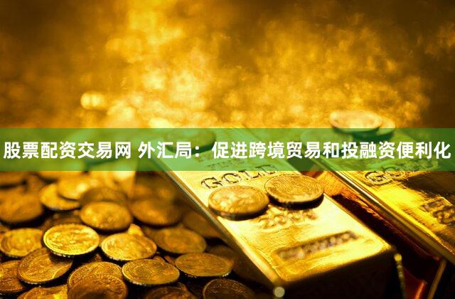 股票配资交易网 外汇局：促进跨境贸易和投融资便利化