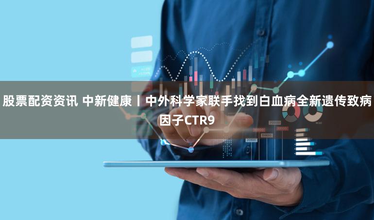 股票配资资讯 中新健康丨中外科学家联手找到白血病全新遗传致病因子CTR9