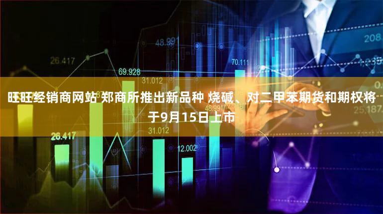 旺旺经销商网站 郑商所推出新品种 烧碱、对二甲苯期货和期权将于9月15日上市