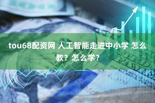 tou68配资网 人工智能走进中小学 怎么教？怎么学？