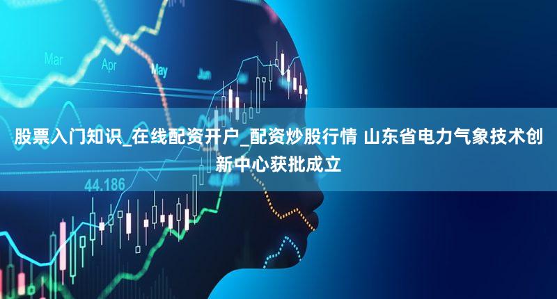 股票入门知识_在线配资开户_配资炒股行情 山东省电力气象技术创新中心获批成立