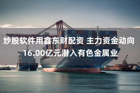 炒股软件用鑫东财配资 主力资金动向 16.00亿元潜入有色金属业