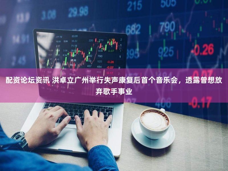 配资论坛资讯 洪卓立广州举行失声康复后首个音乐会，透露曾想放弃歌手事业