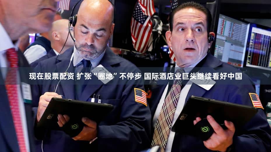 现在股票配资 扩张“圈地”不停步 国际酒店业巨头继续看好中国