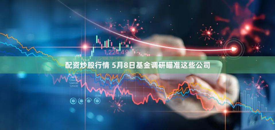配资炒股行情 5月8日基金调研瞄准这些公司
