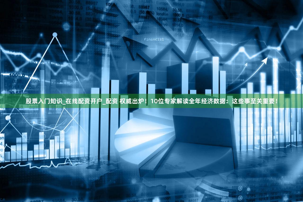 股票入门知识_在线配资开户_配资 权威出炉！10位专家解读全年经济数据：这些事至关重要！