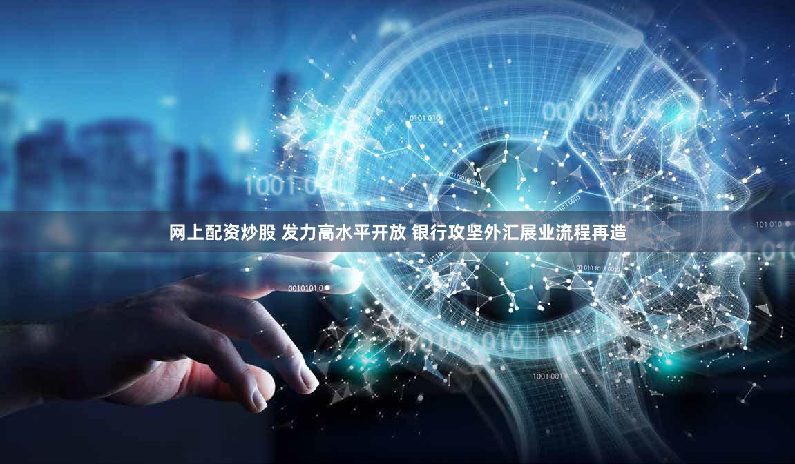 网上配资炒股 发力高水平开放 银行攻坚外汇展业流程再造