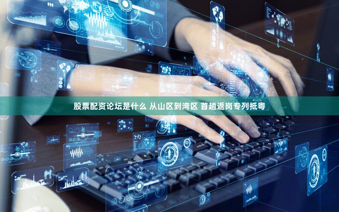 股票配资论坛是什么 从山区到湾区 首趟返岗专列抵粤