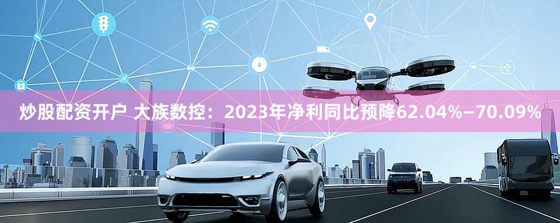 炒股配资开户 大族数控：2023年净利同比预降62.04%—70.09%