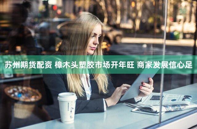 苏州期货配资 樟木头塑胶市场开年旺 商家发展信心足