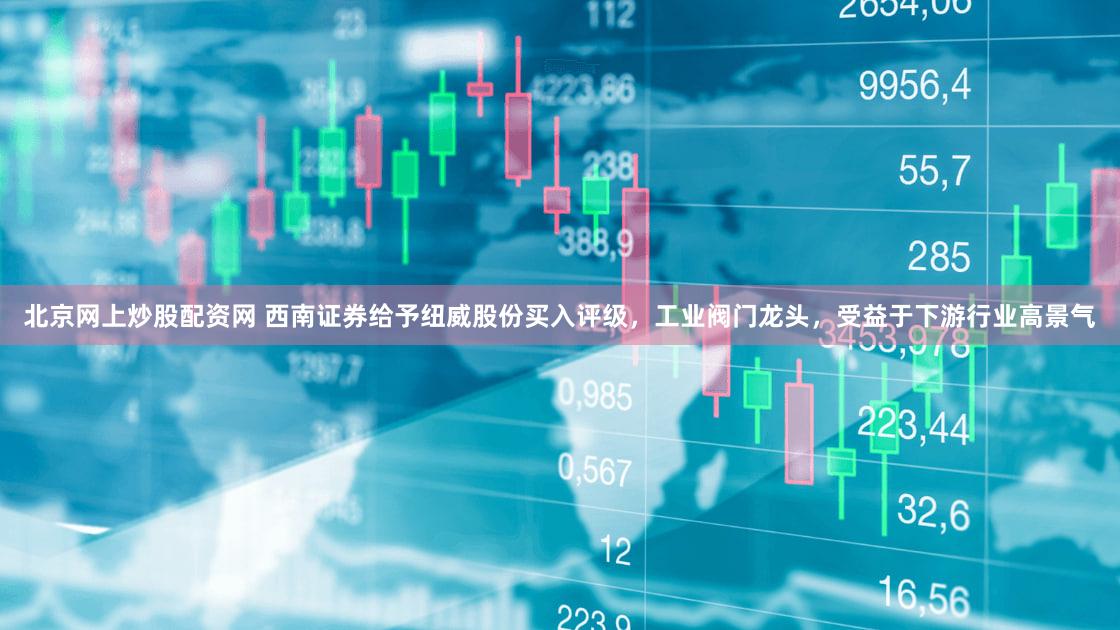 北京网上炒股配资网 西南证券给予纽威股份买入评级，工业阀门龙头，受益于下游行业高景气