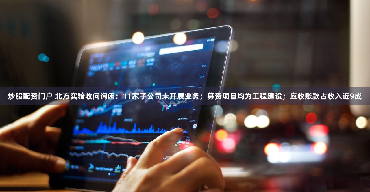 炒股配资门户 北方实验收问询函：11家子公司未开展业务；募资项目均为工程建设；应收账款占收入近9成