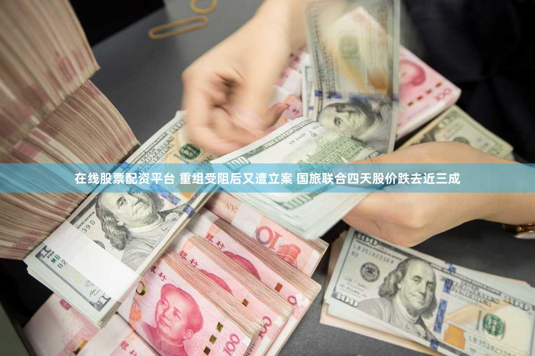 在线股票配资平台 重组受阻后又遭立案 国旅联合四天股价跌去近三成