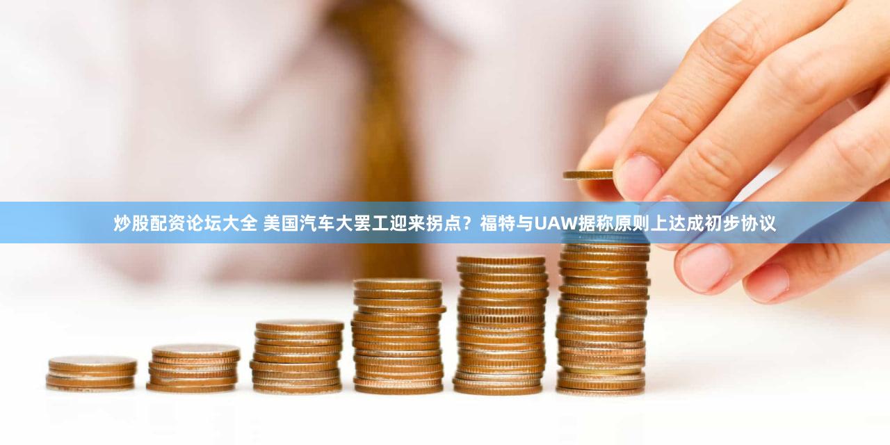 炒股配资论坛大全 美国汽车大罢工迎来拐点？福特与UAW据称原则上达成初步协议