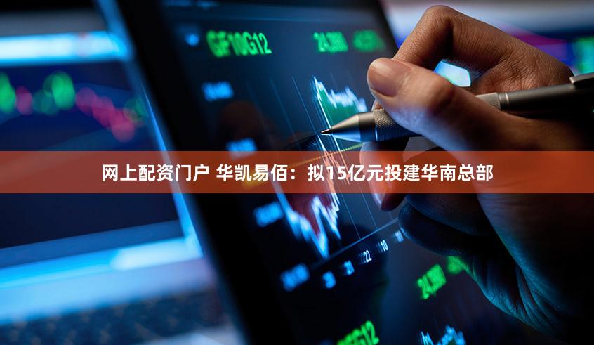 网上配资门户 华凯易佰：拟15亿元投建华南总部