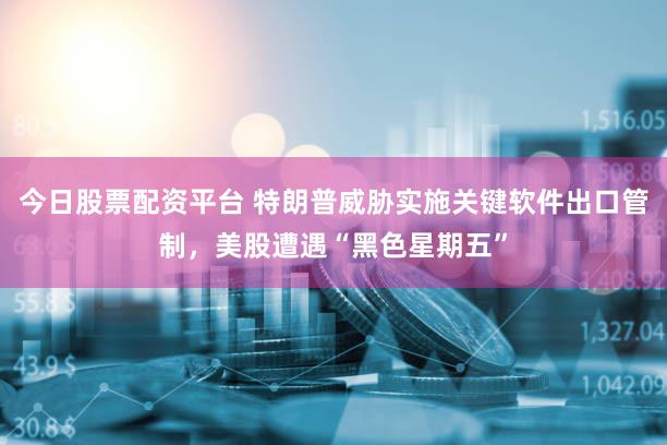 今日股票配资平台 特朗普威胁实施关键软件出口管制，美股遭遇“黑色星期五”