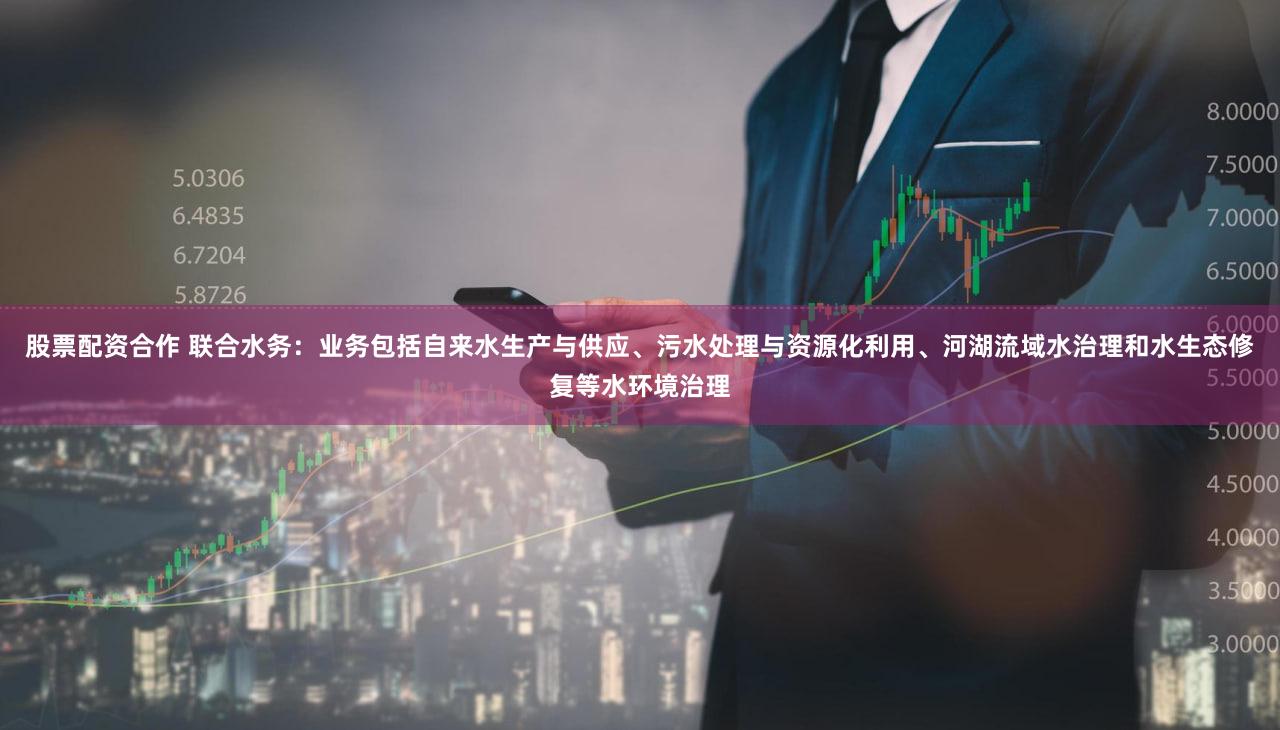 股票配资合作 联合水务：业务包括自来水生产与供应、污水处理与资源化利用、河湖流域水治理和水生态修复等水环境治理