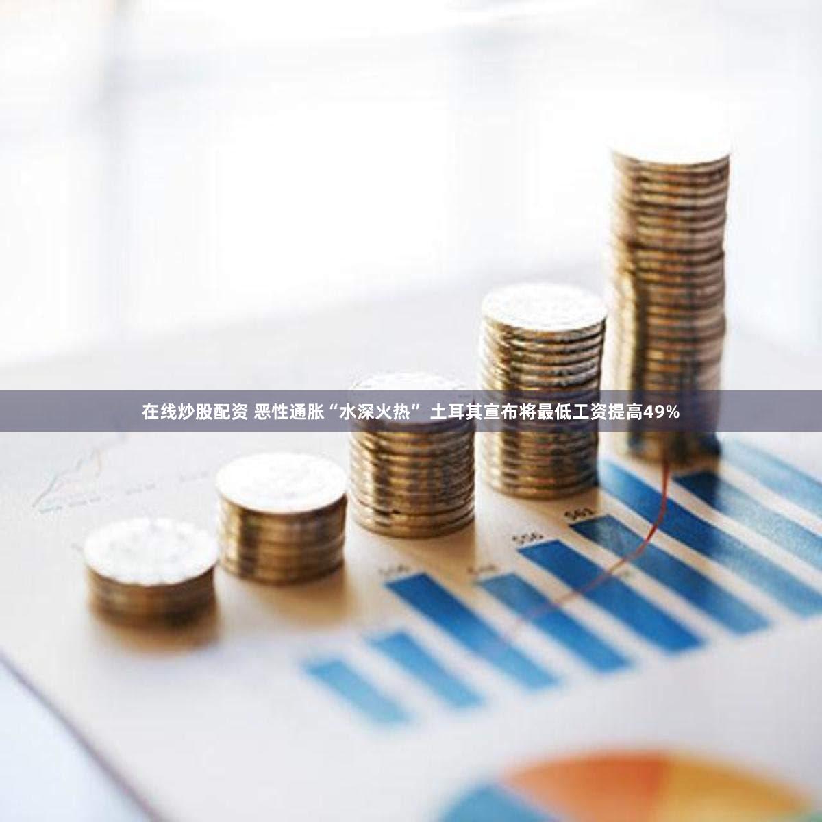 在线炒股配资 恶性通胀“水深火热” 土耳其宣布将最低工资提高49%
