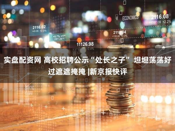 实盘配资网 高校招聘公示“处长之子” 坦坦荡荡好过遮遮掩掩 |新京报快评