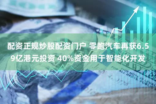 配资正规炒股配资门户 零跑汽车再获6.59亿港元投资 40%资金用于智能化开发