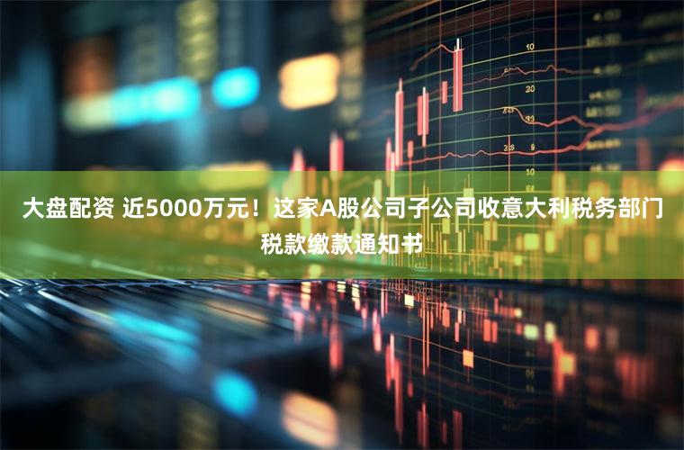 大盘配资 近5000万元！这家A股公司子公司收意大利税务部门税款缴款通知书