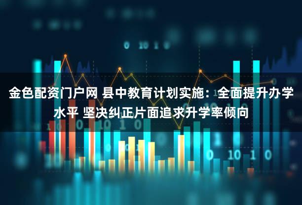 金色配资门户网 县中教育计划实施：全面提升办学水平 坚决纠正片面追求升学率倾向