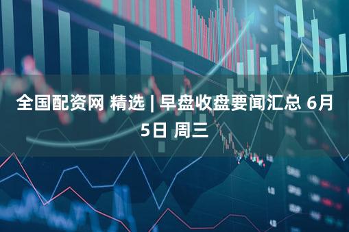 全国配资网 精选 | 早盘收盘要闻汇总 6月5日 周三