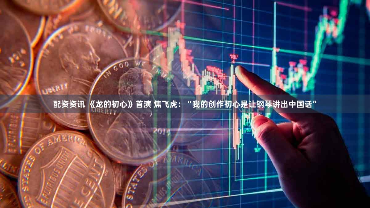 配资资讯 《龙的初心》首演 焦飞虎：“我的创作初心是让钢琴讲出中国话”