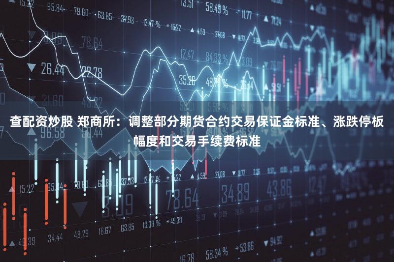 查配资炒股 郑商所：调整部分期货合约交易保证金标准、涨跌停板幅度和交易手续费标准