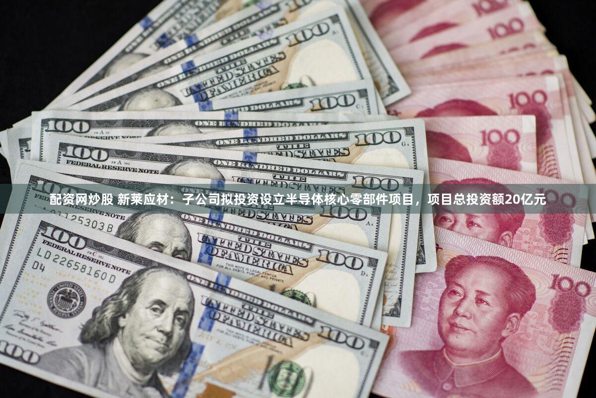 配资网炒股 新莱应材：子公司拟投资设立半导体核心零部件项目，项目总投资额20亿元