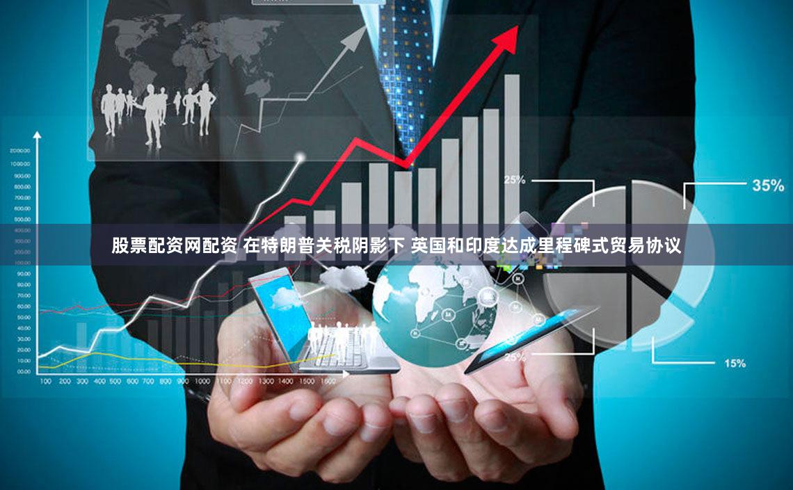 股票配资网配资 在特朗普关税阴影下 英国和印度达成里程碑式贸易协议