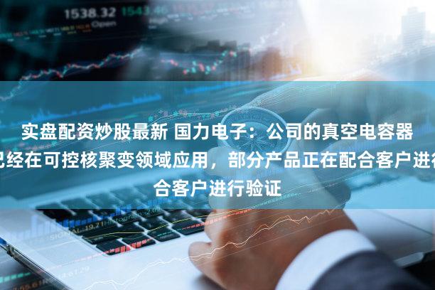 实盘配资炒股最新 国力电子：公司的真空电容器产品已经在可控核聚变领域应用，部分产品正在配合客户进行验证