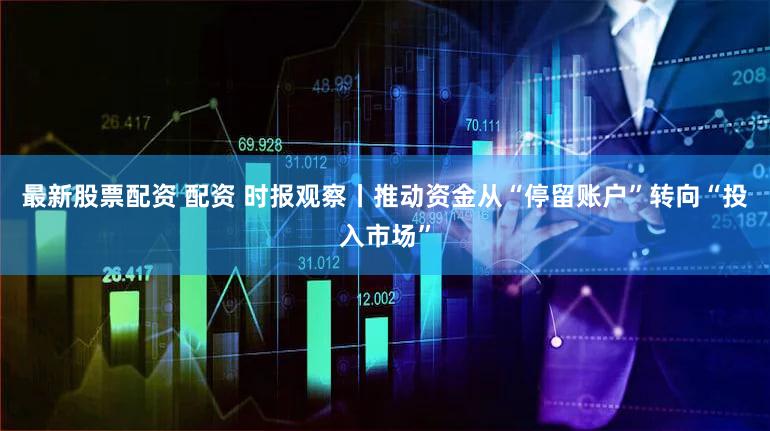 最新股票配资 配资 时报观察丨推动资金从“停留账户”转向“投入市场”